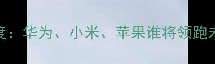 中国手机市场份额深度华为小米苹果谁将领跑未来附选购避坑指南