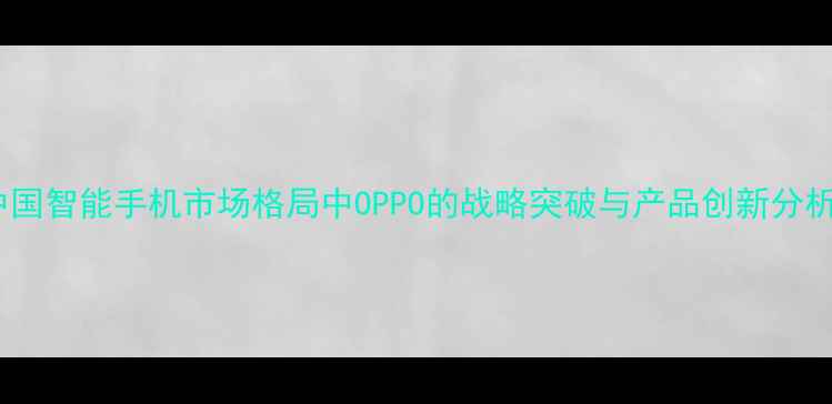 中国智能手机市场格局中OPPO的战略突破与产品创新分析