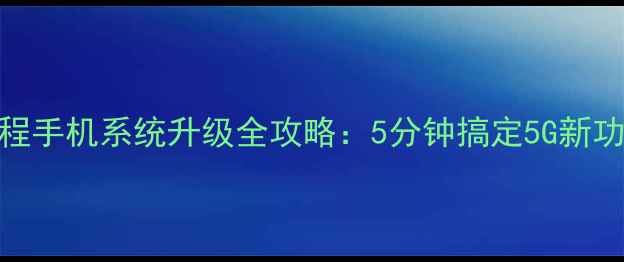 中国移动官方免费教程手机系统升级全攻略5分钟搞定5G新功能隐藏福利