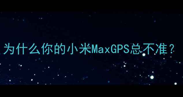为什么你的小米MaxGPS总不准