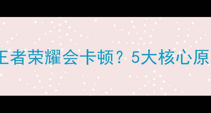 为什么王者荣耀会卡顿5大核心原因深度