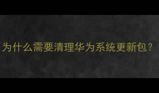 为什么需要清理华为系统更新包