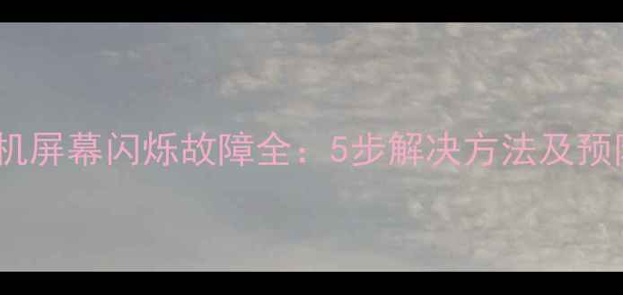 乐视手机屏幕闪烁故障全5步解决方法及预防指南