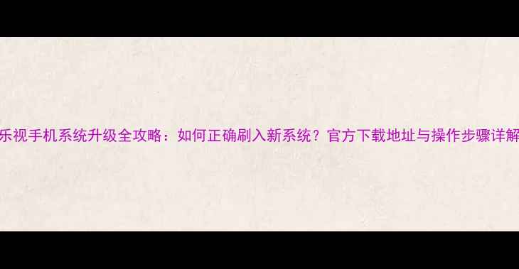 图片 乐视手机系统升级全攻略：如何正确刷入新系统？官方下载地址与操作步骤详解