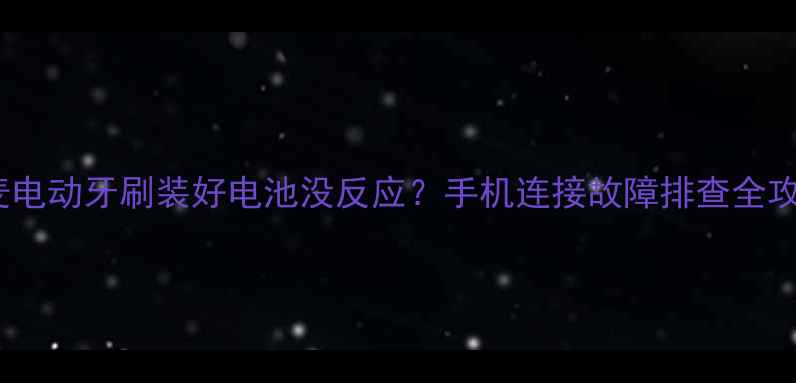 云麦电动牙刷装好电池没反应手机连接故障排查全攻略