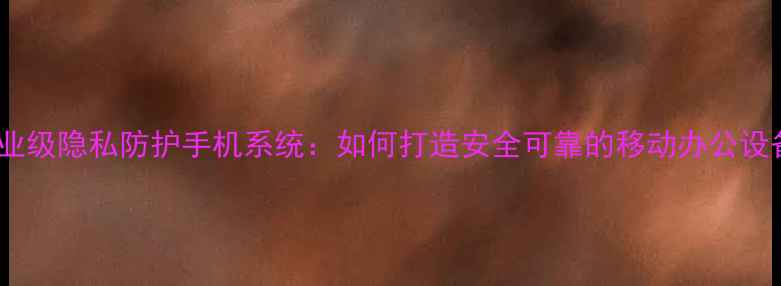 企业级隐私防护手机系统如何打造安全可靠的移动办公设备