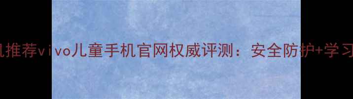 儿童手机推荐vivo儿童手机官网权威评测安全防护学习功能全