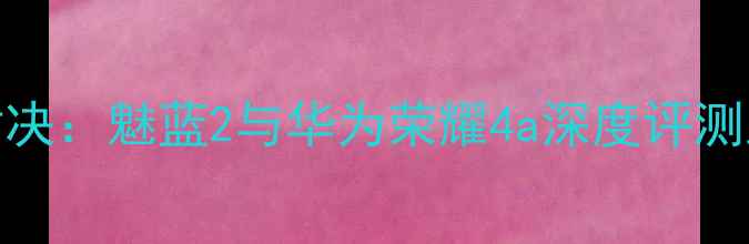 图片 入门机皇对决：魅蓝2与华为荣耀4a深度评测及选购指南