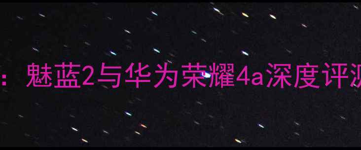入门机皇对决魅蓝2与华为荣耀4a深度评测及选购指南