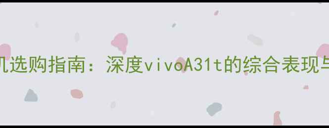 入门级手机选购指南深度vivoA31t的综合表现与市场定位