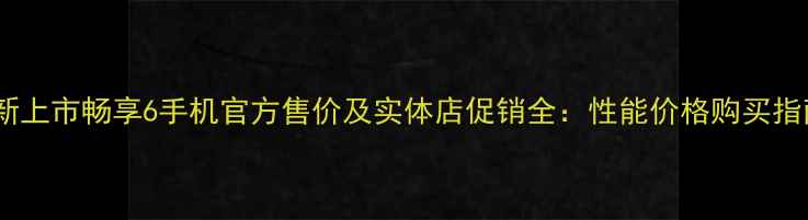 全新上市畅享6手机官方售价及实体店促销全性能价格购买指南