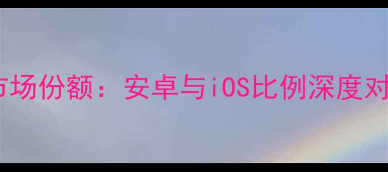 全球手机操作系统市场份额安卓与iOS比例深度对比及未来趋势分析