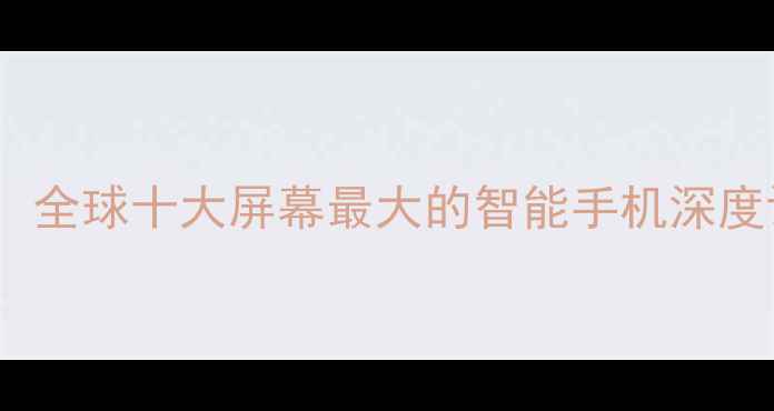 全面屏巅峰对决全球十大屏幕最大的智能手机深度评测与选购指南