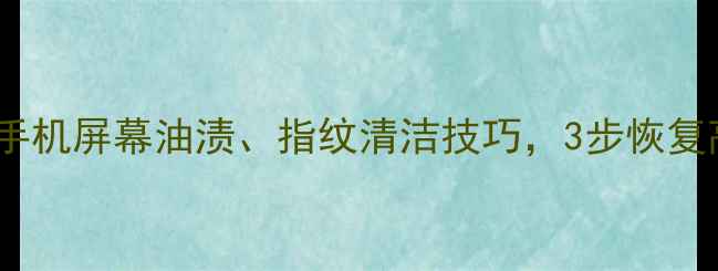 全面指南手机屏幕油渍指纹清洁技巧3步恢复高清触控