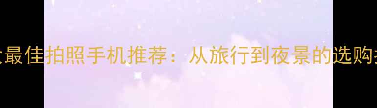 十大最佳拍照手机推荐从旅行到夜景的选购指南