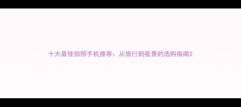 图片 十大最佳拍照手机推荐：从旅行到夜景的选购指南2