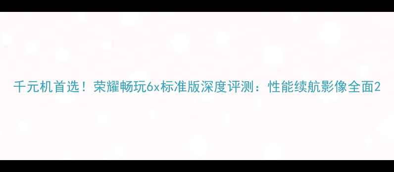 千元机首选荣耀畅玩6x标准版深度评测性能续航影像全面
