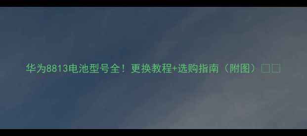 图片 华为8813电池型号全！更换教程+选购指南（附图）🔋💡