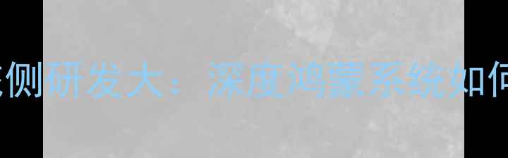 图片 华为HarmonyOS系统侧研发大：深度鸿蒙系统如何重塑智能手机体验