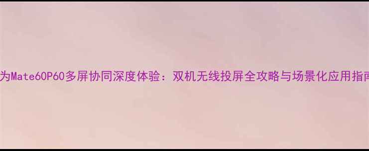 华为Mate60P60多屏协同深度体验双机无线投屏全攻略与场景化应用指南