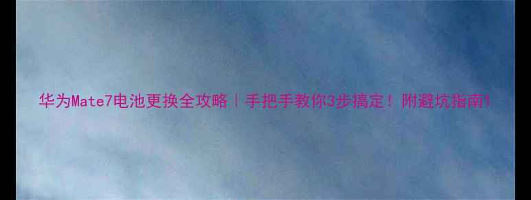 华为Mate7电池更换全攻略手把手教你3步搞定附避坑指南