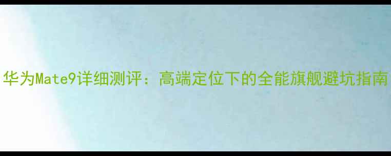 华为Mate9详细测评高端定位下的全能旗舰避坑指南