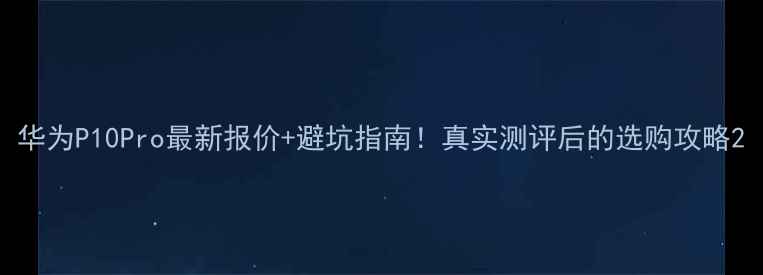 华为P10Pro最新报价避坑指南真实测评后的选购攻略