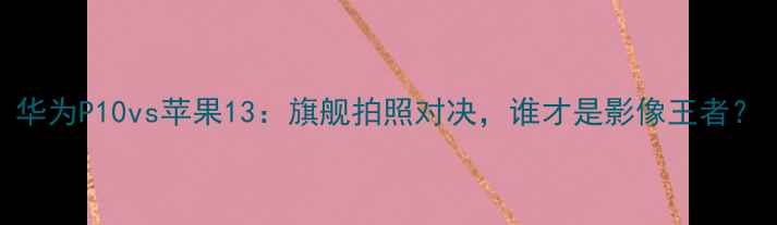 华为P10vs苹果13旗舰拍照对决谁才是影像王者