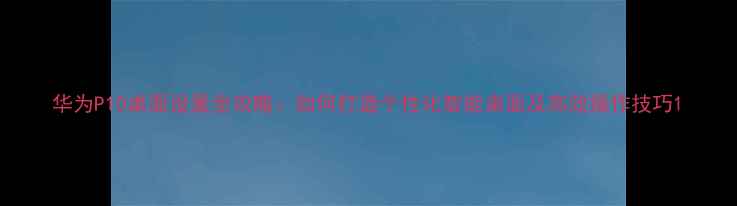 图片 华为P10桌面设置全攻略：如何打造个性化智能桌面及高效操作技巧1