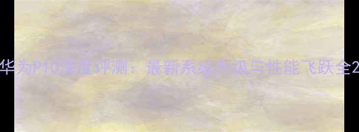 华为P10深度评测最新系统升级与性能飞跃全