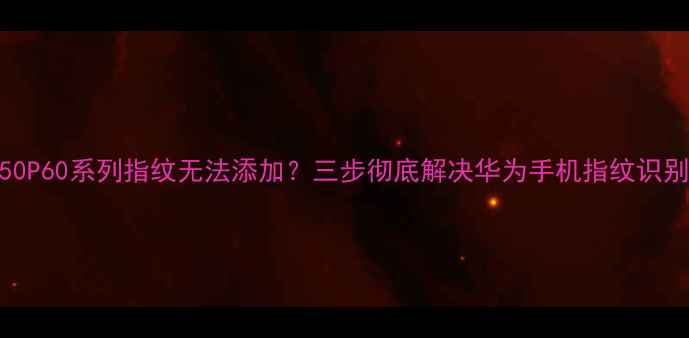 华为P50P60系列指纹无法添加三步彻底解决华为手机指纹识别故障