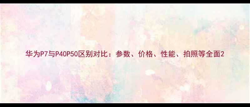 华为P7与P40P50区别对比参数价格性能拍照等全面