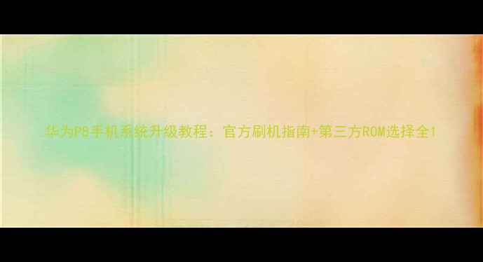 华为P8手机系统升级教程官方刷机指南第三方ROM选择全