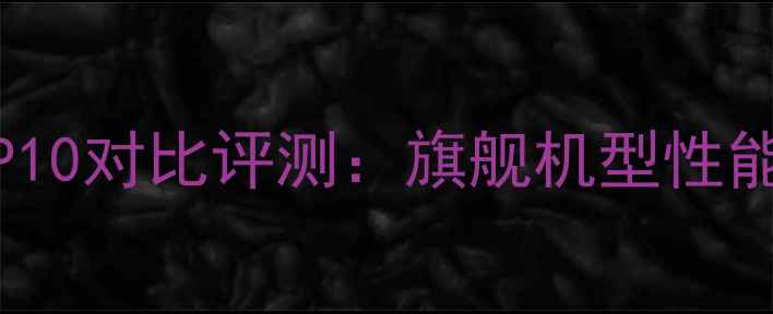 图片 华为P9与P10对比评测：旗舰机型性能与体验全