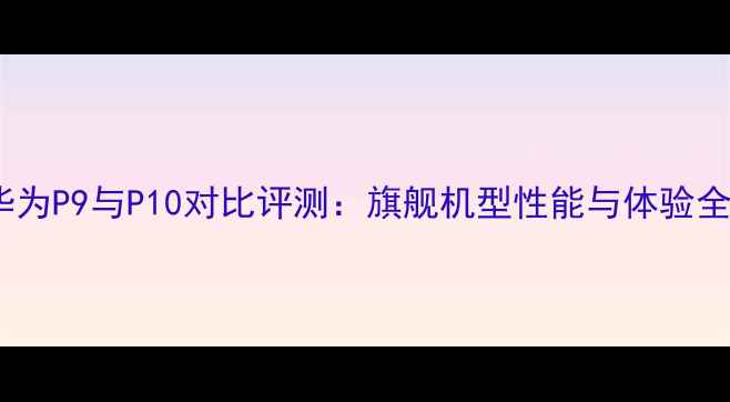 图片 华为P9与P10对比评测：旗舰机型性能与体验全1