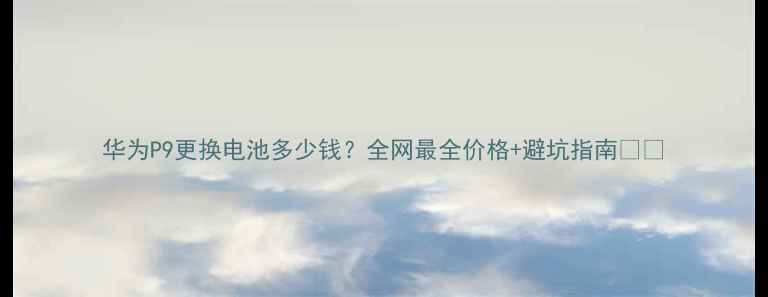 华为P9更换电池多少钱全网最全价格避坑指南