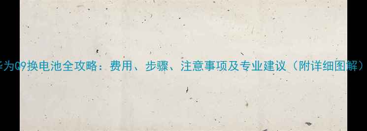 华为Q9换电池全攻略费用步骤注意事项及专业建议附详细图解