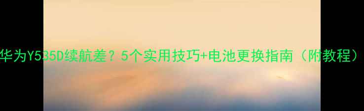 华为Y535D续航差5个实用技巧电池更换指南附教程