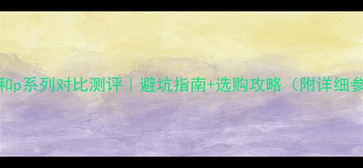 华为nova系列和p系列对比测评避坑指南选购攻略附详细参数对比
