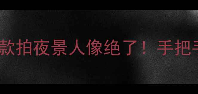 华为大光圈手机测评这5款拍夜景人像绝了手把手教你选对大光圈旗舰机