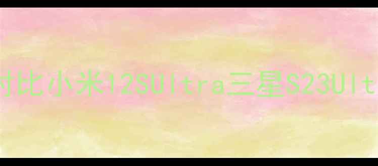 华为大内存手机深度对比小米12SUltra三星S23Ultra这5款才是真香选择