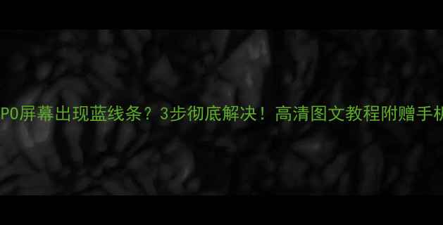 华为小米OPPO屏幕出现蓝线条3步彻底解决高清图文教程附赠手机保养秘籍