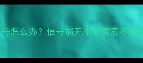 华为小米OPPO手机无信号怎么办信号弱无服务搜索不到基站全附维修指南
