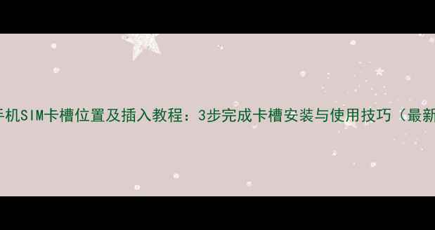 华为手机SIM卡槽位置及插入教程3步完成卡槽安装与使用技巧最新版