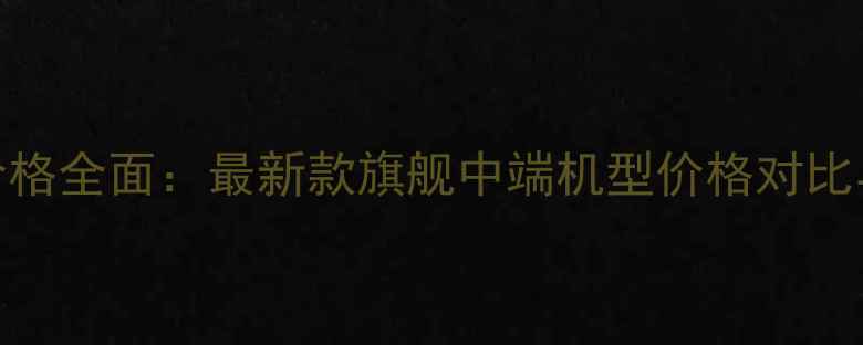 华为手机价格全面最新款旗舰中端机型价格对比与选购指南