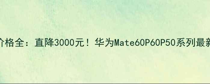 华为手机价格全直降3000元华为Mate60P60P50系列最新促销攻略
