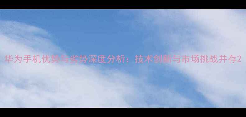 图片 华为手机优势与劣势深度分析：技术创新与市场挑战并存2