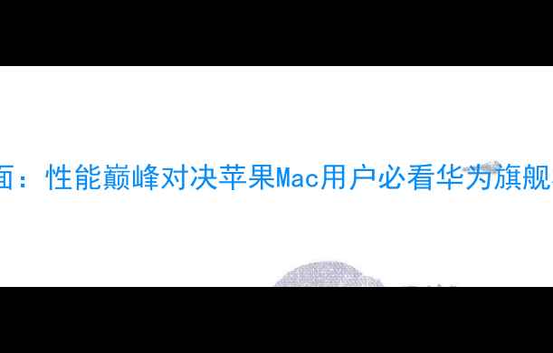华为手机全面性能巅峰对决苹果Mac用户必看华为旗舰机选购指南