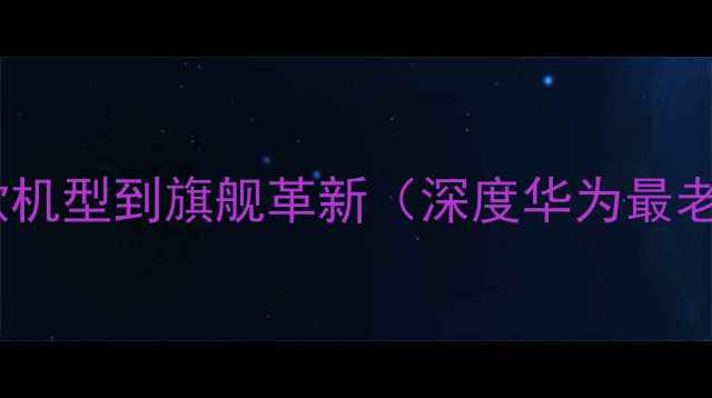 华为手机发展史从1996年首款机型到旗舰革新深度华为最老款手机技术迭代与市场影响
