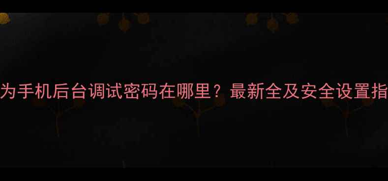 图片 华为手机后台调试密码在哪里？最新全及安全设置指南
